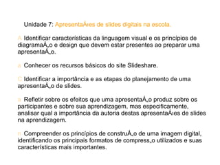 Unidade 7: Apresentações de slides digitais na escola.

A Identificar características da linguagem visual e os princípios de
diagramação e design que devem estar presentes ao preparar uma
apresentação.

a Conhecer os recursos básicos do site Slideshare.

C Identificar a importância e as etapas do planejamento de uma
apresentação de slides.

a Refletir sobre os efeitos que uma apresentação produz sobre os
participantes e sobre sua aprendizagem, mas especificamente,
analisar qual a importância da autoria destas apresentações de slides
na aprendizagem.

n Compreender os princípios de construção de uma imagem digital,
identificando os principais formatos de compressão utilizados e suas
características mais importantes.
 