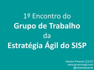 1º Encontro do
Grupo de Trabalho
da
Estratégia Ágil do SISP
Herbert Parente (CSJT)
www.governoagil.com
@herbertparente
 