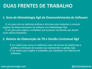 DUAS FRENTES DE TRABALHO
1. Guia de Metodologia Ágil de Desenvolvimento de Software
É um guia com as melhores práticas e técnicas para implantar e conduzir
equipes de desenvolvimento de software com Metodologia Ágil.
É um guia para órgãos e entidades que possuem servidores que atuam
como desenvolvedores.
2. Roteiro de Elaboração de TR e Gestão Contratual Ágil
É um roteiro que reúne os melhores cases de termos de referências e
gestões contratuais de sucesso que representam a gestão Ágil.
É um roteiro para órgãos e entidades que trabalham com fábricas de
softwares.
www.governoagil.com @herbertparente
 