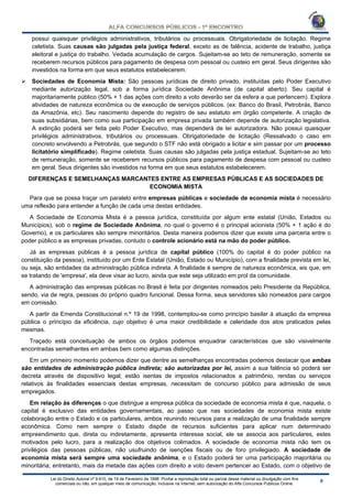 Lei do Direito Autoral nº 9.610, de 19 de Fevereiro de 1998: Proíbe a reprodução total ou parcial desse material ou divulgação com fins
comerciais ou não, em qualquer meio de comunicação, inclusive na Internet, sem autorização do Alfa Concursos Públicos Online.
possui quaisquer privilégios administrativos, tributários ou processuais. Obrigatoriedade de licitação. Regime
celetista. Suas causas são julgadas pela justiça federal, exceto as de falência, acidente de trabalho, justiça
eleitoral e justiça do trabalho. Vedada acumulação de cargos. Sujeitam-se ao teto de remuneração, somente se
receberem recursos públicos para pagamento de despesa com pessoal ou custeio em geral. Seus dirigentes são
investidos na forma em que seus estatutos estabelecerem.
 Sociedades de Economia Mista: São pessoas jurídicas de direito privado, instituídas pelo Poder Executivo
mediante autorização legal, sob a forma jurídica Sociedade Anônima (de capital aberto). Seu capital é
majoritariamente público (50% + 1 das ações com direito a voto deverão ser da esfera a que pertencem). Explora
atividades de natureza econômica ou de execução de serviços públicos. (ex: Banco do Brasil, Petrobrás, Banco
da Amazônia, etc). Seu nascimento depende do registro de seu estatuto em órgão competente. A criação de
suas subsidiárias, bem como sua participação em empresa privada também depende de autorização legislativa.
A extinção poderá ser feita pelo Poder Executivo, mas dependerá de lei autorizadora. Não possui quaisquer
privilégios administrativos, tributários ou processuais. Obrigatoriedade de licitação (Ressalvado o caso em
concreto envolvendo a Petrobrás, que segundo o STF não está obrigado a licitar e sim passar por um processo
licitatório simplificado). Regime celetista. Suas causas são julgadas pela justiça estadual. Sujeitam-se ao teto
de remuneração, somente se receberem recursos públicos para pagamento de despesa com pessoal ou custeio
em geral. Seus dirigentes são investidos na forma em que seus estatutos estabelecerem.
DIFERENÇAS E SEMELHANÇAS MARCANTES ENTRE AS EMPRESAS PÚBLICAS E AS SOCIEDADES DE
ECONOMIA MISTA
Para que se possa traçar um paralelo entre empresas públicas e sociedade de economia mista é necessário
uma reflexão para entender a função de cada uma destas entidades.
A Sociedade de Economia Mista é a pessoa jurídica, constituída por algum ente estatal (União, Estados ou
Municípios), sob o regime de Sociedade Anônima, no qual o governo é o principal acionista (50% + 1 ação é do
Governo), e os particulares são sempre minoritários. Desta maneira podemos dizer que existe uma parceria entre o
poder público e as empresas privadas, contudo o controle acionário está na mão do poder público.
Já as empresas públicas é a pessoa jurídica de capital público (100% do capital é do poder público na
constituição da pessoa), instituído por um Ente Estatal (União, Estado ou Município), com a finalidade prevista em lei,
ou seja, são entidades da administração pública indireta. A finalidade é sempre de natureza econômica, eis que, em
se tratando de 'empresa', ela deve visar ao lucro, ainda que este seja utilizado em prol da comunidade.
A administração das empresas públicas no Brasil é feita por dirigentes nomeados pelo Presidente da República,
sendo, via de regra, pessoas do próprio quadro funcional. Dessa forma, seus servidores são nomeados para cargos
em comissão.
A partir da Emenda Constitucional n.º 19 de 1998, contemplou-se como princípio basilar à atuação da empresa
pública o princípio da eficiência, cujo objetivo é uma maior credibilidade e celeridade dos atos praticados pelas
mesmas.
Traçado está conceituação de ambos os órgãos podemos enquadrar características que são visivelmente
encontradas semelhantes em ambas bem como algumas distinções.
Em um primeiro momento podemos dizer que dentre as semelhanças encontradas podemos destacar que ambas
são entidades de administração pública indireta; são autorizadas por lei, assim a sua falência só poderá ser
decreta através de dispositivo legal; estão isentas de impostos relacionados a patrimônio, rendas ou serviços
relativos às finalidades essenciais destas empresas, necessitam de concurso público para admissão de seus
empregados.
Em relação às diferenças o que distingue a empresa pública da sociedade de economia mista é que, naquela, o
capital é exclusivo das entidades governamentais, ao passo que nas sociedades de economia mista existe
colaboração entre o Estado e os particulares, ambos reunindo recursos para a realização de uma finalidade sempre
econômica. Como nem sempre o Estado dispõe de recursos suficientes para aplicar num determinado
empreendimento que, direta ou indiretamente, apresenta interesse social, ele se associa aos particulares, estes
motivados pelo lucro, para a realização dos objetivos colimados. A sociedade de economia mista não tem os
privilégios das pessoas públicas, não usufruindo de isenções fiscais ou de foro privilegiado. A sociedade de
economia mista será sempre uma sociedade anônima, e o Estado poderá ter uma participação majoritária ou
minoritária; entretanto, mais da metade das ações com direito a voto devem pertencer ao Estado, com o objetivo de
 