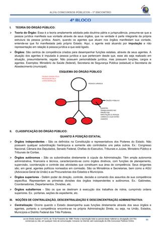 Lei do Direito Autoral nº 9.610, de 19 de Fevereiro de 1998: Proíbe a reprodução total ou parcial desse material ou divulgação com fins
comerciais ou não, em qualquer meio de comunicação, inclusive na Internet, sem autorização do Alfa Concursos Públicos Online.
I. TEORIA DO ÓRGÃO PÚBLICO:
 Teoria do Órgão: Essa é a teoria amplamente adotada pela doutrina pátria e jurisprudência, presume-se que a
pessoa jurídica manifesta sua vontade através de seus órgãos, que na verdade é parte integrante da própria
estrutura da pessoa jurídica. Assim, quando os agentes que atuam nos órgãos manifestam sua vontade,
entende-se que foi manifestada pelo próprio Estado. Aqui, o agente está atuando por imputação e não
representação em relação à pessoa jurídica a que está ligado.
 Órgãos: São centros de competência criados para desempenhar funções estatais, através de seus agentes. A
atuação dos agentes é imputada à pessoa jurídica a que pertencem desde que, esse ato seja realizado em
situação, presumidamente, regular. Não possuem personalidade jurídica, mas possuem funções, cargos e
agentes. Exemplos: Ministério da Saúde (federal), Secretaria de Segurança Pública (estadual) e Secretaria de
Abastecimento (municipal).
ESQUEMA DO ÓRGÃO PÚBLICO
II. CLASSIFICAÇÃO DO ÓRGÃO PÚBLICO:
QUANTO À POSIÇÃO ESTATAL
 Órgãos independentes - São os definidos na Constituição e representativos dos Poderes do Estado. Não
possuem qualquer subordinação hierárquica e somente são controlados uns pelos outros. Ex.: Congresso
Nacional, Câmara dos Deputados, Senado Federal, Chefias do Executivo, Tribunais e Juízes, Ministério Público e
Tribunais de Contas.
 Órgãos autônomos - São os subordinados diretamente à cúpula da Administração. Têm ampla autonomia
administrativa, financeira e técnica, caracterizando-se como órgãos diretivos, com funções de planejamento,
supervisão, coordenação e controle das atividades que constituem sua área de competência. Seus dirigentes
são, em geral, agentes políticos nomeados em comissão. São os Ministérios e Secretarias, bem como a AGU
(Advocacia-Geral da União) e as Procuradorias dos Estados e Municípios.
 Órgãos superiores - Detém poder de direção, controle, decisão e comando dos assuntos de sua competência
específica. Representam as primeiras divisões dos órgãos independentes e autônomos. Ex.: Gabinetes,
Coordenadorias, Departamentos, Divisões, etc.
 Órgãos subalternos - São os que se destinam à execução dos trabalhos de rotina, cumprindo ordens
superiores. Ex.: portarias, seções de expediente, etc.
III. NOÇÕES DE CENTRALIZAÇÃO, DESCENTRALIZAÇÃO E DESCONCENTRAÇÃO ADMINISTRATIVA:
 Centralização: Ocorre quando o Estado desempenha suas funções diretamente através dos seus órgãos e
agentes, portanto a competência encontra-se na própria Administração Direta, ou seja, na União, Estados,
Municípios e Distrito Federal dos Três Poderes.
 