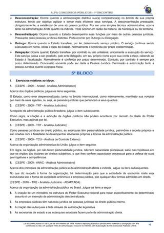 Lei do Direito Autoral nº 9.610, de 19 de Fevereiro de 1998: Proíbe a reprodução total ou parcial desse material ou divulgação com fins
comerciais ou não, em qualquer meio de comunicação, inclusive na Internet, sem autorização do Alfa Concursos Públicos Online.
 Desconcentração: Ocorre quando a administração distribui sua(s) competência(s) no âmbito de sua própria
estrutura, tendo por objetivo agilizar e tornar mais eficiente seus serviços. A desconcentração pressupõe,
obrigatoriamente, a existência de uma só pessoa jurídica. Por ser uma simples técnica administrativa, ocorre
tanto na administração direta quanto na indireta. Pode ocorrer em razão da matéria, da hierarquia ou do território.
 Descentralização: Ocorre quando o Estado desempenha suas funções por meio de outras pessoas jurídicas.
Pressupõe duas pessoas jurídicas distintas. Pode ocorrer por Outorga ou Delegação.
 Outorga: Ocorre quando o Estado transfere, por lei, determinado serviço público. O serviço continua sendo
executado em nome, conta e risco do Estado. Normalmente é conferida por prazo indeterminado.
 Delegação: Ocorre quando Estado transfere, por contrato ou ato unilateral, unicamente a execução do serviço.
Este serviço passa a ser prestado, pelo ente delegado, em seu próprio nome e por sua conta e risco, cabendo ao
Estado à fiscalização. Normalmente é conferida por prazo determinado. Contudo, por contrato é sempre por
prazo determinado. Concessão somente pode ser dada a Pessoa Jurídica. Permissão e autorização tanto a
pessoa Jurídica quanto a pessoa física.
I. Exercícios relativos ao bloco.
1. (CESPE - 2009 – Anatel - Analista Administrativo)
Acerca dos órgãos públicos, julgue os itens seguintes.
O Estado, como ente despersonalizado, tanto no âmbito internacional, como internamente, manifesta sua vontade
por meio de seus agentes, ou seja, as pessoas jurídicas que pertencem a seus quadros.
2. (CESPE - 2009 - TRT - Analista Judiciário)
A respeito da administração pública brasileira, julgue o item subsequente.
Como regra, a criação e a extinção de órgãos públicos não podem acontecer por decreto do chefe do Poder
Executivo, mas apenas por lei.
3. (CESPE - 2009 - TRT - Analista Judiciário)
Como pessoas jurídicas de direito público, as autarquias têm personalidade jurídica, patrimônio e receita próprios e
são criadas com a finalidade de desempenhar atividades próprias e típicas da administração pública.
4. (CESPE - 2009 - TCU - Analista de Controle Externo)
Acerca da organização administrativa da União, julgue o item seguinte.
Em regra, os órgãos, por não terem personalidade jurídica, não têm capacidade processual, salvo nas hipóteses em
que os órgãos são titulares de direitos subjetivos, o que lhes confere capacidade processual para a defesa de suas
prerrogativas e competências.
5. (CESPE - 2009 - ANAC - Analista Administrativo)
Acerca dos princípios da administração pública e da administração direta e indireta, julgue os itens subsequentes.
No que diz respeito à forma de organização, há determinação para que a sociedade de economia mista seja
estruturada sob a forma de sociedade anônima e a empresa pública, sob qualquer das formas admitidas em direito.
(CESPE - 2010 – TRE - Analista Judiciário - ADAPTADA)
Acerca da organização da administração pública no Brasil, Julgue os itens a seguir
6. A criação de um ministério na estrutura do Poder Executivo federal para tratar especificamente de determinado
assunto é um exemplo de administração descentralizada.
7. As empresas públicas têm natureza jurídica de pessoas jurídicas de direito público interno.
8. A criação das autarquias é feita através de autorização legislativa
9. As secretarias de estado e as autarquias estaduais fazem parte da administração direta.
 