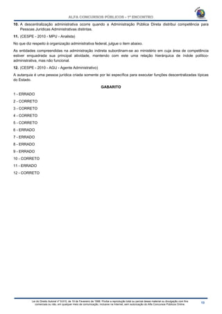 Lei do Direito Autoral nº 9.610, de 19 de Fevereiro de 1998: Proíbe a reprodução total ou parcial desse material ou divulgação com fins
comerciais ou não, em qualquer meio de comunicação, inclusive na Internet, sem autorização do Alfa Concursos Públicos Online.
10. A descentralização administrativa ocorre quando a Administração Pública Direta distribui competência para
Pessoas Jurídicas Administrativas distintas.
11. (CESPE - 2010 - MPU - Analista)
No que diz respeito à organização administrativa federal, julgue o item abaixo.
As entidades compreendidas na administração indireta subordinam-se ao ministério em cuja área de competência
estiver enquadrada sua principal atividade, mantendo com este uma relação hierárquica de índole político-
administrativa, mas não funcional.
12. (CESPE - 2010 - AGU - Agente Administrativo)
A autarquia é uma pessoa jurídica criada somente por lei específica para executar funções descentralizadas típicas
do Estado.
GABARITO
1 - ERRADO
2 - CORRETO
3 - CORRETO
4 - CORRETO
5 - CORRETO
6 - ERRADO
7 - ERRADO
8 - ERRADO
9 - ERRADO
10 - CORRETO
11 - ERRADO
12 - CORRETO
 