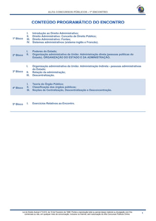 Lei do Direito Autoral nº 9.610, de 19 de Fevereiro de 1998: Proíbe a reprodução total ou parcial desse material ou divulgação com fins
comerciais ou não, em qualquer meio de comunicação, inclusive na Internet, sem autorização do Alfa Concursos Públicos Online.
1º Bloco
I. Introdução ao Direito Administrativo;
II. Direito Administrativo: Conceito de Direito Público;
III. Direito Administrativo: Fontes;
IV. Sistemas administrativos (sistema inglês e Francês).
2º Bloco
I. Poderes do Estado;
II. Organização administrativa da União: Administração direta (pessoas políticas do
Estado). ORGANIZAÇÃO DO ESTADO E DA ADMINISTRAÇÃO.
3º Bloco
I. Organização administrativa da União: Administração Indireta - pessoas administrativas
do Estado;
II. Relação da administração;
III. Descentralização.
4º Bloco
I. Teoria do Órgão Público;
II. Classificação dos órgãos públicos;
III. Noções de Centralização, Descentralização e Desconcentração.
5º Bloco I. Exercícios Relativos ao Encontro.
 