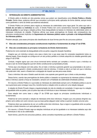 Lei do Direito Autoral nº 9.610, de 19 de Fevereiro de 1998: Proíbe a reprodução total ou parcial desse material ou divulgação com fins
comerciais ou não, em qualquer meio de comunicação, inclusive na Internet, sem autorização do Alfa Concursos Públicos Online.
I. INTRODUÇÃO AO DIREITO ADMINISTRATIVO:
O Direito pátrio é dividido em dois grandes ramos que podem ser classificados como Direito Público e Direito
Privado. Diante disse, podemos afirmar que conceitos e princípios serão aplicados de forma distinta, sempre tendo
como parâmetro o ramo do direito que estamos estudando.
O Direito Público em primeiro plano regula os interesses da coletividade como regra geral. Os polos aqui são o
Estado de um lado e o indivíduo do outro. O Direito Público tem como característica marcante a desigualdade
entre as partes no que tange a relação jurídica. Essa desigualdade se baseia no interesse da coletividade sobre os
interesses individuais do cidadão. Podemos afirmar que essas prerrogativas do Estado são consequência dos
princípios constitucionais implícitos da Supremacia do interesse público sobre o privado e da Indisponibilidade
do interesse público.
Prestem atenção, pois esses princípios são classificados de duas formas para fins de concursos públicos:
1ª. Eles são considerados princípios constitucionais implícitos e fundamentais do artigo 37 da CF/88;
2ª. Eles são considerados os princípios norteadores do Direito Administrativo.
Podemos ter como exemplo da desigualdade entre as parte a seguinte situação hipotética:
Imagine que um indivíduo compre uma casa a beira mar e que essa casa foi comprada respeitando todos os
ditames legais. Essa situação se configura em um ato jurídico perfeito e é direito adquirido do cidadão garantido pelo
artigo 5º da CF/88.
Contudo, imagine agora que uma chuva torrencial tenha rachado por completo o imóvel e que o indivíduo se
recuse a sair do imóvel alegando que tem direito constitucional a propriedade privada.
Temos aqui uma disputa com dois polos. De um lado o indivíduo querendo garantir sua propriedade e de outro o
Estado, querendo garantir o direito constitucional à vida do indivíduo. O direito a vida é um bem em que o indivíduo
não pode abrir mão, assim o Estado tem a obrigação de impedir que ele perca esse direito.
Caso o indivíduo não saia o Estado usará de todo o seu aparato para garantir que o direto a vida prevaleça.
Dessa forma, usando das prerrogativas de direito público e baseado na supremacia do interesse público o Estado
retira o indivíduo usando a força se necessário, sempre com a finalidade da coletividade (finalidade pública).
Em resumo o Direito Público é o que tutela os interesses da coletividade sempre com a finalidade pública e usa de
sua supremacia para conseguir seus fins, transformando a relação entre os polos em uma relação desigual.
A relação do Direito Privado integra a regulamentação da vida do cidadão em sociedade. A regra aqui é a relação
de Igualdade entre as partes, pois os polos aqui são os indivíduos e seus interesses individuais.
Essa relação tem como base o artigo 5º da CF/88 que regula os princípios constitucionais individuais e
fundamentais.
Podemos ter como exemplo a relação de interesses entre dois indivíduos. Imagine que uma pessoa dirigindo seu
próprio carro colida com outro veículo e que as duas partes aleguem estar certas e queiram receber uma da outra.
Podemos dizer que acabamos de ver um conflito entre dois indivíduos. Aqui a regra é a igualdade entre as partes,
pois todo o direito inerente a um será aplicado ao outro.
Em resumo, o Direito Privado rege as relações individuas em pé de igualdade e os interesses tutelados aqui são
os individuais e não os da coletividade.
Assim temos, para fins de concursos públicos, vários conceitos importantes que definem o Direito Público:
 