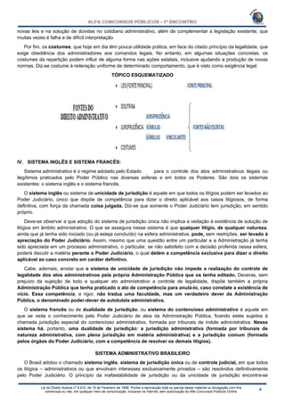 Lei do Direito Autoral nº 9.610, de 19 de Fevereiro de 1998: Proíbe a reprodução total ou parcial desse material ou divulgação com fins
comerciais ou não, em qualquer meio de comunicação, inclusive na Internet, sem autorização do Alfa Concursos Públicos Online.
novas leis e na solução de dúvidas no cotidiano administrativo, além de complementar a legislação existente, que
muitas vezes é falha e de difícil interpretação.
Por fim, os costumes, que hoje em dia têm pouca utilidade prática, em face do citado princípio da legalidade, que
exige obediência dos administradores aos comandos legais. No entanto, em algumas situações concretas, os
costumes da repartição podem influir de alguma forma nas ações estatais, inclusive ajudando a produção de novas
normas. Diz-se costume à reiteração uniforme de determinado comportamento, que é visto como exigência legal.
TÓPICO ESQUEMATIZADO
IV. SISTEMA INGLÊS E SISTEMA FRANCÊS:
Sistema administrativo é o regime adotado pelo Estado para o controle dos atos administrativos ilegais ou
ilegítimos praticados pelo Poder Público nas diversas esferas e em todos os Poderes. São dois os sistemas
existentes: o sistema inglês e o sistema francês.
O sistema inglês ou sistema de unicidade de jurisdição é aquele em que todos os litígios podem ser levados ao
Poder Judiciário, único que dispõe de competência para dizer o direito aplicável aos casos litigiosos, de forma
definitiva, com força da chamada coisa julgada. Diz-se que somente o Poder Judiciário tem jurisdição, em sentido
próprio.
Deve-se observar a que adoção do sistema de jurisdição única não implica a vedação à existência de solução de
litígios em âmbito administrativo. O que se assegura nesse sistema é que qualquer litígio, de qualquer natureza,
ainda que já tenha sido iniciado (ou já esteja concluído) na esfera administrativa, pode, sem restrições, ser levado à
apreciação do Poder Judiciário. Assim, mesmo que uma questão entre um particular e a Administração já tenha
sido apreciada em um processo administrativo, o particular, se não satisfeito com a decisão proferida nessa esfera,
poderá discutir a matéria perante o Poder Judiciário, o qual detém a competência exclusiva para dizer o direito
aplicável ao caso concreto em caráter definitivo.
Cabe, ademais, anotar que o sistema de unicidade de jurisdição não impede a realização do controle de
legalidade dos atos administrativos pela própria Administração Pública que os tenha editado. Deveras, sem
prejuízo da sujeição de todo e qualquer ato administrativo a controle de legalidade, dispõe também a própria
Administração Pública que tenha praticado o ato de competência para anulá-lo, caso constate a existência de
vício. Essa competência, a rigor, não traduz uma faculdade, mas um verdadeiro dever da Administração
Pública, o denominado poder-dever de autotutela administrativa.
O sistema francês ou de dualidade de jurisdição, ou sistema do contencioso administrativo é aquele em
que se veda o conhecimento pelo Poder Judiciário de atos da Administração Pública, ficando estes sujeitos à
chamada jurisdição especial do contencioso administrativo, formada por tribunais de índole administrativa. Nesse
sistema há, portanto, uma dualidade de jurisdição: a jurisdição administrativa (formada por tribunais de
natureza administrativa, com plena jurisdição em matéria administrativa) e a jurisdição comum (formada
pelos órgãos do Poder Judiciário, com a competência de resolver os demais litígios).
SISTEMA ADMINISTRATIVO BRASILEIRO
O Brasil adotou o chamado sistema inglês, sistema de jurisdição única ou de controle judicial, em que todos
os litígios – administrativos ou que envolvam interesses exclusivamente privados – são resolvidos definitivamente
pelo Poder Judiciário. O princípio da inafastabilidade de jurisdição ou da unicidade de jurisdição encontra-se
 