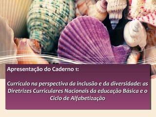 Apresentação do Caderno 1:
Currículo na perspectiva da inclusão e da diversidade: asCurrículo na perspectiva da inclusão e da diversidade: as
Diretrizes Curriculares Nacionais da educação Básica e oDiretrizes Curriculares Nacionais da educação Básica e o
Ciclo de AlfabetizaçãoCiclo de Alfabetização
Apresentação do Caderno 1:
Currículo na perspectiva da inclusão e da diversidade: asCurrículo na perspectiva da inclusão e da diversidade: as
Diretrizes Curriculares Nacionais da educação Básica e oDiretrizes Curriculares Nacionais da educação Básica e o
Ciclo de AlfabetizaçãoCiclo de Alfabetização
 