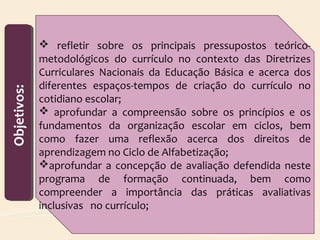 Objetivos:Objetivos:
 refletir sobre os principais pressupostos teórico-
metodológicos do currículo no contexto das Diretrizes
Curriculares Nacionais da Educação Básica e acerca dos
diferentes espaços-tempos de criação do currículo no
cotidiano escolar;
 aprofundar a compreensão sobre os princípios e os
fundamentos da organização escolar em ciclos, bem
como fazer uma reflexão acerca dos direitos de
aprendizagem no Ciclo de Alfabetização;
aprofundar a concepção de avaliação defendida neste
programa de formação continuada, bem como
compreender a importância das práticas avaliativas
inclusivas no currículo;
 
