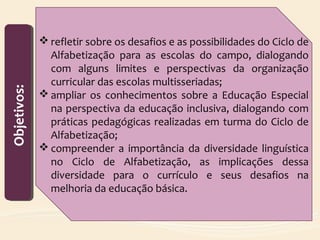  refletir sobre os desafios e as possibilidades do Ciclo de
Alfabetização para as escolas do campo, dialogando
com alguns limites e perspectivas da organização
curricular das escolas multisseriadas;
 ampliar os conhecimentos sobre a Educação Especial
na perspectiva da educação inclusiva, dialogando com
práticas pedagógicas realizadas em turma do Ciclo de
Alfabetização;
 compreender a importância da diversidade linguística
no Ciclo de Alfabetização, as implicações dessa
diversidade para o currículo e seus desafios na
melhoria da educação básica.
Objetivos:Objetivos:
 