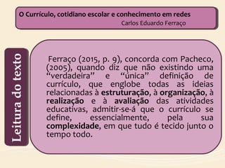 Ferraço (2015, p. 9), concorda com Pacheco,
(2005), quando diz que não existindo uma
“verdadeira” e “única” definição de
currículo, que englobe todas as ideias
relacionadas à estruturação, à organização, à
realização e à avaliação das atividades
educativas, admitir-se-á que o currículo se
define, essencialmente, pela sua
complexidade, em que tudo é tecido junto o
tempo todo.
O Currículo, cotidiano escolar e conhecimento em redes
Carlos Eduardo Ferraço
O Currículo, cotidiano escolar e conhecimento em redes
Carlos Eduardo FerraçoLeituradotextoLeituradotexto
 