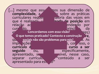 [...] mesmo que assumamos sua dimensão de
complexidade, a discussão sobre as práticas
curriculares requer, na maioria das vezes em
que é realizada, uma tomada de posição em
relação ao que estamos entendendo por
currículo. Se partimos, a princípio, da
etimologia, encontramos em Goodson (1995)
que “currículo” vem da palavra latina Scurrere,
que se refere a curso ou pista de corrida. As
implicações etimológicas são que, com isso, o
currículo é definido como um curso a ser
seguido ou, mais especificamente,
apresentado, sendo impossível, nesse caso,
separar currículo de “conteúdo a ser
apresentado para estudo”
Concordamos com essa visão?
O que temos praticado? Contexto e construção
sociais não são problemas para nós?
 