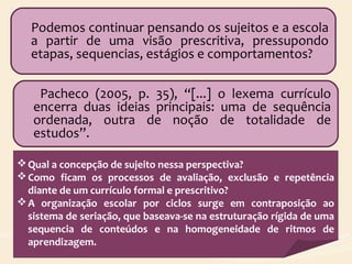 Podemos continuar pensando os sujeitos e a escola
a partir de uma visão prescritiva, pressupondo
etapas, sequencias, estágios e comportamentos?
Pacheco (2005, p. 35), “[...] o lexema currículo
encerra duas ideias principais: uma de sequência
ordenada, outra de noção de totalidade de
estudos”.
Qual a concepção de sujeito nessa perspectiva?
Como ficam os processos de avaliação, exclusão e repetência
diante de um currículo formal e prescritivo?
A organização escolar por ciclos surge em contraposição ao
sistema de seriação, que baseava-se na estruturação rígida de uma
sequencia de conteúdos e na homogeneidade de ritmos de
aprendizagem.
 