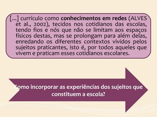 [...] currículo como conhecimentos em redes (ALVES
et al., 2002), tecidos nos cotidianos das escolas,
tendo fios e nós que não se limitam aos espaços
físicos destas, mas se prolongam para além delas,
enredando os diferentes contextos vividos pelos
sujeitos praticantes, isto é, por todos aqueles que
vivem e praticam esses cotidianos escolares.
Como incorporar as experiências dos sujeitos que
constituem a escola?
 