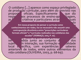 O cotidiano [...] aparece como espaço privilegiado
de produção curricular, para além do previsto nas
propostas oficiais. Especificamente no que diz
respeito aos processos de ensino-aprendizagem,
as formas criativas e particulares através das quais
professoras e professores buscam o aprendizado
de seus alunos avançam muito além daquilo que
poderíamos captar ou compreender pela via dos
textos que definem e explicam as propostas em
curso. Cada forma nova de ensinar, cada conteúdo
trabalhado, cada experiência particular só pode
ser entendida junto ao conjunto de vida dos
sujeitos em interação, sua formação e a realidade
local específica, com experiências e saberes
anteriores de todos, entre outros elementos da
vida cotidiana (OLIVEIRA, 2003, p. 68-69).
Em nossa proposta de pensar o currículo como
conhecimentos em redes, faz-se necessário não assumir uma
contraposição dicotômica entre “prescrições curriculares
formais oficiais” e “currículos realizados nos cotidianos das
escolas” (FERRAÇO, 2015, P. 10).
 