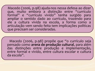 Macedo (2006, p.98) ajuda-nos nessa defesa ao dizer
que, muito embora a distinção entre “currículo
formal” e “currículo vivido” tenha surgido para
ampliar o sentido dado ao currículo, trazendo para
ele a cultura vivida na escola, a forma como a
articulação vem sendo feita tem implicações políticas
que precisam ser consideradas.
Macedo (2006, p.98) propõe que “o currículo seja
pensado como arena de produção cultural, para além
das distinções entre produção e implementação,
entre formal e vivido, entre cultura escolar e cultura
da escola”.
 