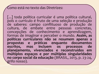 Como está no texto das Diretrizes:
[...] toda política curricular é uma política cultural,
pois o currículo é fruto de uma seleção e produção
de saberes: campo conflituoso de produção de
cultura, de embate entre pessoas concretas,
concepções de conhecimento e aprendizagem,
formas de imaginar e perceber o mundo. Assim, as
políticas curriculares não se resumem apenas a
propostas e práticas enquanto documentos
escritos, mas incluem os processos de
planejamento, vivenciados e reconstruídos em
múltiplos espaços e por múltiplas singularidades
no corpo social da educação (BRASIL, 2013, p. 23-24,
grifo nosso).
 