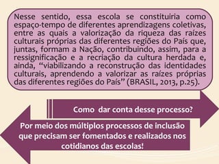 Nesse sentido, essa escola se constituiria como
espaço-tempo de diferentes aprendizagens coletivas,
entre as quais a valorização da riqueza das raízes
culturais próprias das diferentes regiões do País que,
juntas, formam a Nação, contribuindo, assim, para a
ressignificação e a recriação da cultura herdada e,
ainda, “viabilizando a reconstrução das identidades
culturais, aprendendo a valorizar as raízes próprias
das diferentes regiões do País” (BRASIL, 2013, p.25).
Como dar conta desse processo?
Por meio dos múltiplos processos de inclusão
que precisam ser fomentados e realizados nos
cotidianos das escolas!
 