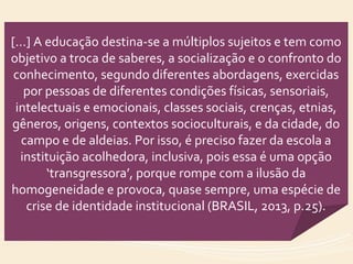 [...] A educação destina-se a múltiplos sujeitos e tem como
objetivo a troca de saberes, a socialização e o confronto do
conhecimento, segundo diferentes abordagens, exercidas
por pessoas de diferentes condições físicas, sensoriais,
intelectuais e emocionais, classes sociais, crenças, etnias,
gêneros, origens, contextos socioculturais, e da cidade, do
campo e de aldeias. Por isso, é preciso fazer da escola a
instituição acolhedora, inclusiva, pois essa é uma opção
‘transgressora’, porque rompe com a ilusão da
homogeneidade e provoca, quase sempre, uma espécie de
crise de identidade institucional (BRASIL, 2013, p.25).
 
