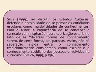 Silva (1999), ao discutir os Estudos Culturais,
defende a possibilidade de se pensar os cotidianos
escolares como multiplicidades de conhecimentos.
Para o autor, a importância de se conceber o
currículo com inspiração nessa teorização estaria no
fato de as “diversas formas de conhecimento
serem, de certa forma, equiparadas. Assim, não há
separação rígida entre o conhecimento
tradicionalmente considerado como escolar e o
conhecimento cotidiano das pessoas envolvidas no
currículo” (SILVA, 1999, p.136).
 