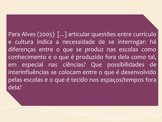 Para Alves (2005) [...] articular questões entre currículo
e cultura indica a necessidade de se interrogar: há
diferenças entre o que se produz nas escolas como
conhecimento e o que é produzido fora dela como tal,
em especial nas ciências? Que possibilidades de
interinfluências se colocam entre o que é desenvolvido
pelas escolas e o que é tecido nos espaços/tempos fora
dela?
 