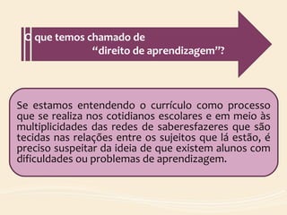 Se estamos entendendo o currículo como processo
que se realiza nos cotidianos escolares e em meio às
multiplicidades das redes de saberesfazeres que são
tecidas nas relações entre os sujeitos que lá estão, é
preciso suspeitar da ideia de que existem alunos com
dificuldades ou problemas de aprendizagem.
O que temos chamado de
“direito de aprendizagem”?
 