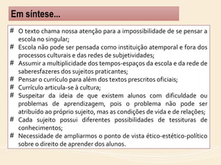 # O texto chama nossa atenção para a impossibilidade de se pensar a
escola no singular;
# Escola não pode ser pensada como instituição atemporal e fora dos
processos culturais e das redes de subjetividades;
# Assumir a multiplicidade dos tempos-espaços da escola e da rede de
saberesfazeres dos sujeitos praticantes;
# Pensar o currículo para além dos textos prescritos oficiais;
# Currículo articula-se à cultura;
# Suspeitar da ideia de que existem alunos com dificuldade ou
problemas de aprendizagem, pois o problema não pode ser
atribuído ao próprio sujeito, mas as condições de vida e de relações;
# Cada sujeito possui diferentes possibilidades de tessituras de
conhecimentos;
# Necessidade de ampliarmos o ponto de vista ético-estético-político
sobre o direito de aprender dos alunos.
 