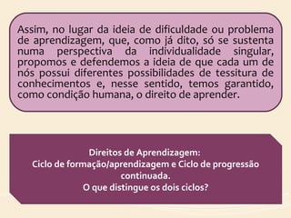 Assim, no lugar da ideia de dificuldade ou problema
de aprendizagem, que, como já dito, só se sustenta
numa perspectiva da individualidade singular,
propomos e defendemos a ideia de que cada um de
nós possui diferentes possibilidades de tessitura de
conhecimentos e, nesse sentido, temos garantido,
como condição humana, o direito de aprender.
Direitos de Aprendizagem:
Ciclo de formação/aprendizagem e Ciclo de progressão
continuada.
O que distingue os dois ciclos?
 