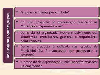  O que entendemos por currículo? O que entendemos por currículo?
Discussãoempequenosgrupos:Discussãoempequenosgrupos:
 Há uma proposta de organização curricular no
Município em que você atua?
 Há uma proposta de organização curricular no
Município em que você atua?
 Como ela foi organizada? Houve envolvimento dos
estudantes, professores, gestores e responsáveis
pelas crianças?
 Como ela foi organizada? Houve envolvimento dos
estudantes, professores, gestores e responsáveis
pelas crianças?
 Como a proposta é utilizada nas escolas do
Município? Ela é manuseada por professores e
gestores?
 Como a proposta é utilizada nas escolas do
Município? Ela é manuseada por professores e
gestores?
 A proposta de organização curricular sofre revisões?
De que forma?
 A proposta de organização curricular sofre revisões?
De que forma?
 