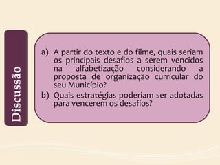 a) A partir do texto e do filme, quais seriam
os principais desafios a serem vencidos
na alfabetização considerando a
proposta de organização curricular do
seu Município?
b) Quais estratégias poderiam ser adotadas
para vencerem os desafios?
DiscussãoDiscussão
 