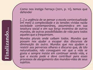 Como nos instiga Ferraço (2011, p. 11), temos que
defender
[...] a urgência de se pensar a escola contextualizada
em meio à complexidade e às tensões vividas na/da
sociedade contemporânea, assumindo-a em sua
tessitura social e em sua força inventiva de outros
mundos, de outras possibilidades de vida para todos
aqueles que a frequentam.
Mundos plurais onde caibam todos. Mundos que
possam nos ajudar a escapar dos discursos de
diminuição do outro. Mundos que nos ajudem a
resistir aos perversos olhares e discurso que, de tão
naturalizados, não conseguem ver que a vida se
gosta e sempre insiste em continuar sendo vida, e
que a escola pode e deve contribuir para esses
processos de alargamento dos mundos-vidas de seus
sujeitos.
Finalizando...Finalizando...
 