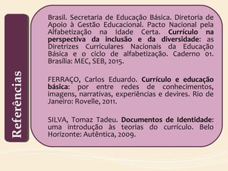 Brasil. Secretaria de Educação Básica. Diretoria de
Apoio à Gestão Educacional. Pacto Nacional pela
Alfabetização na Idade Certa. Currículo na
perspectiva da inclusão e da diversidade: as
Diretrizes Curriculares Nacionais da Educação
Básica e o ciclo de alfabetização. Caderno 01.
Brasília: MEC, SEB, 2015.
FERRAÇO, Carlos Eduardo. Currículo e educação
básica: por entre redes de conhecimentos,
imagens, narrativas, experiências e devires. Rio de
Janeiro: Rovelle, 2011.
SILVA, Tomaz Tadeu. Documentos de Identidade:
uma introdução às teorias do currículo. Belo
Horizonte: Autêntica, 2009.
ReferênciasReferências
 