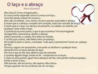 O laço e o abraço
Mario Quintana
Meu Deus!!! Como é engraçado!...
Eu nunca tinha reparado como é curioso um laço...
Uma fita dando voltas? Se enrosca...
Mas não se embola , vira, revira, circula e pronto: está dado o abraço.
É assim que é o abraço: coração com coração, tudo isso cercado de braço.
É assim que é o laço: um abraço no presente, no cabelo, no vestido, em
qualquer coisa onde o faço.
E quando puxo uma ponta, o que é que acontece? Vai escorregando
devagarinho, desmancha, desfaz o abraço.
Solta o presente, o cabelo, fica solto no vestido.
E na fita que curioso, não faltou nem um pedaço.
Ah! Então é assim o amor, a amizade. Tudo que é sentimento? Como um pedaço
de fita?
Enrosca, segura um pouquinho, mas pode se desfazer a qualquer hora,
deixando livre as duas bandas do laço.
Por isso é que se diz: laço afetivo, laço de amizade.
E quando alguém briga, então se diz - romperam-se os laços.-
E saem as duas partes, igual meus pedaços de fita, sem perder nenhum pedaço.
Então o amor é isso...
Não prende, não escraviza, não aperta, não sufoca.
Porque quando vira nó, já deixou de ser um laço.
 