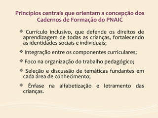 Princípios centrais que orientam a concepção dos
Cadernos de Formação do PNAIC
 Currículo inclusivo, que defende os direitos de
aprendizagem de todas as crianças, fortalecendo
as identidades sociais e individuais;
 Integração entre os componentes curriculares;
 Foco na organização do trabalho pedagógico;
 Seleção e discussão de temáticas fundantes em
cada área de conhecimento;
 Ênfase na alfabetização e letramento das
crianças.
 
