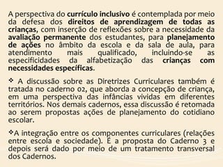 A perspectiva do currículo inclusivo é contemplada por meio
da defesa dos direitos de aprendizagem de todas as
crianças, com inserção de reflexões sobre a necessidade da
avaliação permanente dos estudantes, para planejamento
de ações no âmbito da escola e da sala de aula, para
atendimento mais qualificado, incluindo-se as
especificidades da alfabetização das crianças com
necessidades específicas.
 A discussão sobre as Diretrizes Curriculares também é
tratada no caderno 02, que aborda a concepção de criança,
em uma perspectiva das infâncias vividas em diferentes
territórios. Nos demais cadernos, essa discussão é retomada
ao serem propostas ações de planejamento do cotidiano
escolar.
A integração entre os componentes curriculares (relações
entre escola e sociedade). É a proposta do Caderno 3 e
depois será dado por meio de um tratamento transversal
dos Cadernos.
 