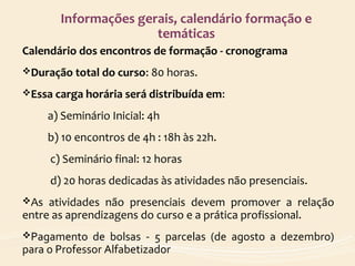 Informações gerais, calendário formação e
temáticas
Calendário dos encontros de formação - cronograma
Duração total do curso: 80 horas.
Essa carga horária será distribuída em:
a) Seminário Inicial: 4h
b) 10 encontros de 4h : 18h às 22h.
c) Seminário final: 12 horas
d) 20 horas dedicadas às atividades não presenciais.
As atividades não presenciais devem promover a relação
entre as aprendizagens do curso e a prática profissional.
Pagamento de bolsas - 5 parcelas (de agosto a dezembro)
para o Professor Alfabetizador
 