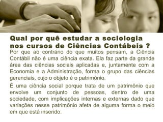Qual por quê estudar a sociologia
nos cursos de Ciências Contábeis ?
Por que ao contrário do que muitos pensam, a Ciência
Contábil não é uma ciência exata. Ela faz parte da grande
área das ciências sociais aplicadas e, juntamente com a
Economia e a Administração, forma o grupo das ciências
gerenciais, cujo o objeto é o patrimônio.
É uma ciência social porque trata de um patrimônio que
envolve um conjunto de pessoas, dentro de uma
sociedade, com implicações internas e externas dado que
variações nesse patrimônio afeta de alguma forma o meio
em que está inserido.
 