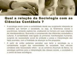 Qual a relação da Sociologia com as
Ciências Contábeis ?
• A sociologia assim como a contabilidade desde seu surgimento interpreta as
unidades que formam a sociedade, ou seja, os fenômenos sociais e
econômicos, tentando explicá–los, analisando os homens em suas relações
de interdependência. Buscando a compreensão das diferentes sociedades e
culturas. A contabilidade está ligada as primeiras manifestações humanas,
surgindo da necessidade social de proteção a posse e interpretação dos
fatos ocorridos, com a finalidade de alcançar os fins propostos.
• A partir de então podemos perceber que tanto a sociologia ou a
contabilidade surgem das necessidades da sociedade. Nas ciências
contábeis está necessidade refere - se ao comércio (Acumulo de Bens), na
sociologia partimos para a interpretação das classes sociais, a sociedade é
o centro da base sociológica.
 