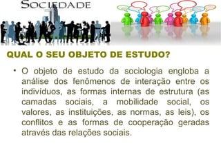 QUAL O SEU OBJETO DE ESTUDO?
• O objeto de estudo da sociologia engloba a
análise dos fenômenos de interação entre os
indivíduos, as formas internas de estrutura (as
camadas sociais, a mobilidade social, os
valores, as instituições, as normas, as leis), os
conflitos e as formas de cooperação geradas
através das relações sociais.
 