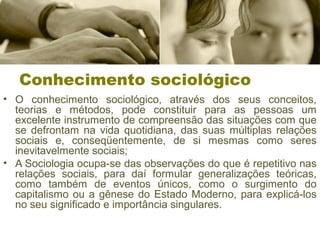 Conhecimento sociológico
• O conhecimento sociológico, através dos seus conceitos,
teorias e métodos, pode constituir para as pessoas um
excelente instrumento de compreensão das situações com que
se defrontam na vida quotidiana, das suas múltiplas relações
sociais e, conseqüentemente, de si mesmas como seres
inevitavelmente sociais;
• A Sociologia ocupa-se das observações do que é repetitivo nas
relações sociais, para daí formular generalizações teóricas,
como também de eventos únicos, como o surgimento do
capitalismo ou a gênese do Estado Moderno, para explicá-los
no seu significado e importância singulares.
 