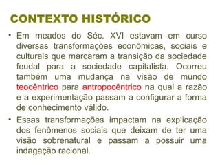 CONTEXTO HISTÓRICO
• Em meados do Séc. XVI estavam em curso
diversas transformações econômicas, sociais e
culturais que marcaram a transição da sociedade
feudal para a sociedade capitalista. Ocorreu
também uma mudança na visão de mundo
teocêntrico para antropocêntrico na qual a razão
e a experimentação passam a configurar a forma
de conhecimento válido.
• Essas transformações impactam na explicação
dos fenômenos sociais que deixam de ter uma
visão sobrenatural e passam a possuir uma
indagação racional.
 