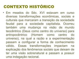 CONTEXTO HISTÓRICO
• Em meados do Séc. XVI estavam em curso
diversas transformações econômicas, sociais e
culturais que marcaram a transição da sociedade
feudal para a sociedade capitalista. Ocorreu
também uma mudança na visão de mundo
teocêntrico (Deus como centro do universo) para
antropocêntrico (Homem como centro do
universo), na qual a razão e a experimentação
passam a configurar a forma de conhecimento
válido. Essas transformações impactam na
explicação dos fenômenos sociais que deixam de
ter uma visão sobrenatural e passam a possuir
uma indagação racional.
 