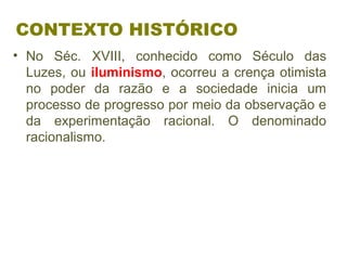 CONTEXTO HISTÓRICO
• No Séc. XVIII, conhecido como Século das
Luzes, ou iluminismo, ocorreu a crença otimista
no poder da razão e a sociedade inicia um
processo de progresso por meio da observação e
da experimentação racional. O denominado
racionalismo.
 