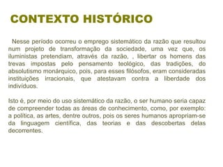   Nesse período ocorreu o emprego sistemático da razão que resultou 
num  projeto  de  transformação  da  sociedade,  uma  vez  que,  os 
iluministas  pretendiam,  através  da  razão,  ,  libertar  os  homens  das 
trevas  impostas  pelo  pensamento  teológico,  das  tradições,  do 
absolutismo monárquico, pois, para esses filósofos, eram consideradas 
instituições  irracionais,  que  atestavam  contra  a  liberdade  dos 
indivíduos. 
Isto é, por meio do uso sistemático da razão, o ser humano seria capaz 
de compreender todas as áreas de conhecimento, como, por exemplo: 
a política, as artes, dentre outros, pois os seres humanos apropriam-se 
da  linguagem  científica,  das  teorias  e  das  descobertas  delas 
decorrentes.
CONTEXTO HISTÓRICO
 