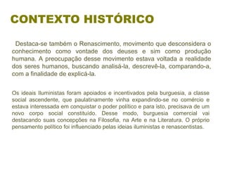   Destaca-se também o Renascimento, movimento que desconsidera o 
conhecimento  como  vontade  dos  deuses  e  sim  como  produção 
humana. A preocupação desse movimento estava voltada a realidade 
dos seres humanos, buscando analisá-la, descrevê-la, comparando-a, 
com a finalidade de explicá-la.
CONTEXTO HISTÓRICO
Os ideais Iluministas foram apoiados e incentivados pela burguesia, a classe 
social  ascendente,  que  paulatinamente  vinha  expandindo-se  no  comércio  e 
estava interessada em conquistar o poder político e para isto, precisava de um 
novo  corpo  social  constituído.  Desse  modo,  burguesia  comercial  vai 
destacando suas concepções na Filosofia, na Arte e na Literatura. O próprio 
pensamento político foi influenciado pelas ideias iluministas e renascentistas.
 