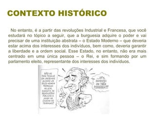   No entanto, é a partir das revoluções Industrial e Francesa, que você 
estudará  no  tópico  a  seguir,  que  a  burguesia  adquire  o  poder  e  vai 
precisar de uma instituição abstrata – o Estado Moderno – que deveria 
estar acima dos interesses dos indivíduos, bem como, deveria garantir 
a liberdade e a ordem social. Esse Estado, no entanto, não era mais 
centrado  em  uma  única  pessoa  –  o  Rei,  e  sim  formando  por  um 
parlamento eleito, representante dos interesses dos indivíduos.
CONTEXTO HISTÓRICO
 