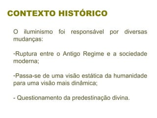 CONTEXTO HISTÓRICO
O  iluminismo  foi  responsável  por  diversas 
mudanças:
 
-Ruptura  entre  o  Antigo  Regime  e  a  sociedade 
moderna;
-Passa-se de uma visão estática da humanidade 
para uma visão mais dinâmica;
- Questionamento da predestinação divina.
 