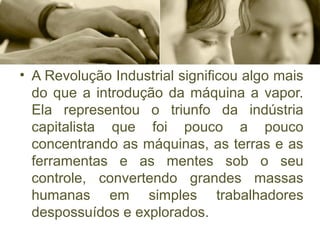 • A Revolução Industrial significou algo mais 
do que a introdução da máquina a vapor. 
Ela  representou  o  triunfo  da  indústria 
capitalista  que  foi  pouco  a  pouco 
concentrando as máquinas, as terras e as 
ferramentas  e  as  mentes  sob  o  seu 
controle,  convertendo  grandes  massas 
humanas  em  simples  trabalhadores 
despossuídos e explorados. 
 
