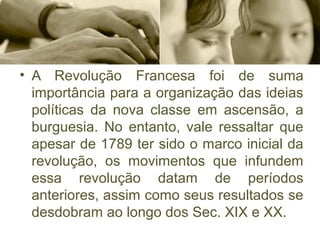 • A  Revolução  Francesa  foi  de  suma 
importância para a organização das ideias 
políticas  da  nova  classe  em  ascensão,  a 
burguesia.  No  entanto,  vale  ressaltar  que 
apesar de 1789 ter sido o marco inicial da 
revolução,  os  movimentos  que  infundem 
essa  revolução  datam  de  períodos 
anteriores, assim como seus resultados se 
desdobram ao longo dos Sec. XIX e XX.
 