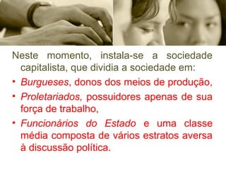 Neste  momento,  instala-se  a  sociedade 
capitalista, que dividia a sociedade em: 
• Burgueses, donos dos meios de produção, 
• Proletariados, possuidores apenas de sua 
força de trabalho, 
• Funcionários do Estado e  uma  classe 
média composta de vários estratos aversa 
à discussão política. 
 