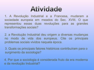 1. A Revolução Industrial e a Francesa, mudaram a
sociedade europeia em meados do Sec. XVIII. O que
representou essas duas revoluções para as grandes
transformações sociais?
2. a Revolução Industrial deu origem a diversas mudanças
no modo de vida dos europeus. Cite os principais
problemas sociais vividos naquela época.
4. Por que a sociologia é considerada fruto da era moderna
e da revolução Industrial?
3. Quais os principais fatores históricos contribuíram para o
surgimento da sociologia?
 